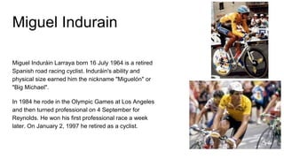 Miguel Indurain
Miguel Induráin Larraya born 16 July 1964 is a retired
Spanish road racing cyclist. Induráin's ability and
physical size earned him the nickname "Miguelón" or
"Big Michael".
In 1984 he rode in the Olympic Games at Los Angeles
and then turned professional on 4 September for
Reynolds. He won his first professional race a week
later. On January 2, 1997 he retired as a cyclist.
 
