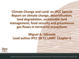 Climate Change and Land: an IPCC Special
Report on climate change, desertification,
land degradation, sustainable land
management, food security and greenhouse
gas fluxes in terrestrial ecosystems
Miguel A. Taboada
Lead author IPCC SR CC LAND Chapter 6
 