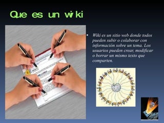 Que es un wiki Wiki es un sitio web donde todos pueden subir o colaborar con  información sobre un tema. Los usuarios pueden crear, modificar o borrar un mismo texto que comparten. 