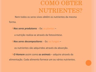 COMO OBTER NUTRIENTES? Nem todos os seres vivos obtêm os nutrientes da mesma forma. Nos seres produtores  - Ex:  as plantas  – a nutrição realiza-se através da fotossíntese. Nos seres decompositores  - Ex:  os fungos  –  os nutrientes são adquiridos através da absorção. O Homem  assim como  os animais  – adquire através da alimentação. Cada alimento fornece um ou vários nutrientes . 