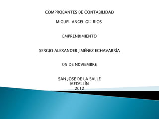 COMPROBANTES DE CONTABILIDAD

       MIGUEL ANGEL GIL RIOS


         EMPRENDIMIENTO


SERGIO ALEXANDER JIMÉNEZ ECHAVARRÍA


         05 DE NOVIEMBRE


        SAN JOSE DE LA SALLE
              MEDELLÍN
               2012
 