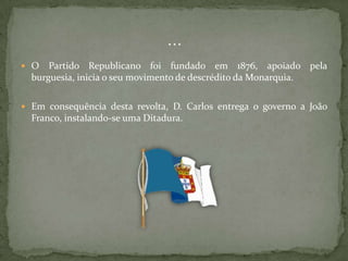 O Partido Republicano foi fundado em 1876, apoiado pela burguesia, inicia o seu movimento de descrédito da Monarquia.Em consequência desta revolta, D. Carlos entrega o governo a João Franco, instalando-se uma Ditadura.…