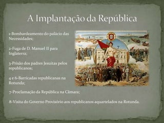 A Implantação da República1-Bombardeamento do palácio das Necessidades;2-Fuga de D. Manuel II para Inglaterra;3-Prisão dos padres Jesuitas pelos republicanos;4 e 6-Barricadas republicanas na Rotunda;127354687-Proclamação da República na Câmara;8-Visita do Governo Provisório aos republicanos aquartelados na Rotunda.