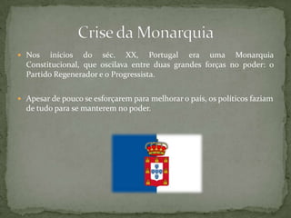 Nos inícios do séc. XX, Portugal era uma Monarquia Constitucional, que oscilava entre duas grandes forças no poder: o Partido Regenerador e o Progressista.Apesar de pouco se esforçarem para melhorar o país, os políticos faziam de tudo para se manterem no poder.Crise da Monarquia