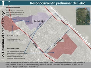 N

Reconocimiento preliminar del Sitio

1.2- Delimitar el área de trabajo

Barrio Sesquicentenario
Construido para habitantes de
bajos recursos afectados por las
inundaciones del desborde del
río Paraná.

Barrio A-3.2

Barrio Villa Poujade

Construido debido a las
crecientes de arroyo Zaiman.

Barrio A-3.21 y A 3.2
Está emplazado en los terrenos
adquiridos por la entidad binacional
Yacyreta para relocalizar a los
afectados por el llenado del
embalse de la Represa Yacyreta.

El área de intervecion es el casco historico del barrio Miguel Lanus. Esta comprendido por las calles Palmeras al
norte, al oeste Av Rosas, al sur Gran Malvina y al este las vías del Ferrocarril Mesopotámico. Cuenta con una
extensión de aproximadamente 32 hectáreas.

 