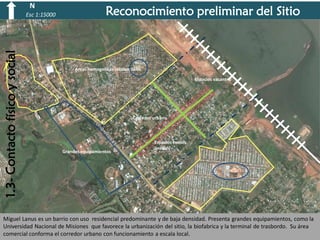 N

1.3- Contacto físico y social

Esc 1:15000

Reconocimiento preliminar del Sitio

Areas homogeneas reisdenciales
Espacios vacantes

Corredor urbano

Grandes equipamientos

Espacios verdes
lineales

Miguel Lanus es un barrio con uso residencial predominante y de baja densidad. Presenta grandes equipamientos, como la
Universidad Nacional de Misiones que favorece la urbanización del sitio, la biofabrica y la terminal de trasbordo. Su área
comercial conforma el corredor urbano con funcionamiento a escala local.

 