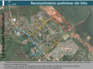 N

Reconocimiento preliminar del Sitio

1.4- Principales Problemáticas

Esc 1:15000

1- Los barrios sociales generados por el gobierno producen una interrupción en la trama del casco de Miguel Lanus y funcionan de manera
autónoma con equipamientos propios.
2- Identificamos un área homogénea de equipamientos que impide y modifica una tendencia de crecimiento en el Barrio.
3- Presencia de predios vacantes que consideramos a futuro como una oportunidad del sitio.

 