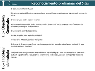 N
Esc 1:15000

Reconocimiento preliminar del Sitio

1.5- Objetivos
Generales

1- Consolidar el frente fluvial.

2-Puesta en valor del frente costero mediante la creación de actividades que favorezcan la integración
social.
3-Generar usos en los predios vacantes
4-Promover la integración de los barrios sociales al casco del barrio para que estos funcionen de
manera conjunta y no independiente.
5-Fomentar la actividad económica

6-Crear espacios para la produccion local
7-Mejorar la infraestructura de transporte

1.6- Hipótesis
de trabajo

8-Generar la desconcentración de grandes equipamientos ubicados sobre la ruta nacional 12 para
revalorizar el area de ribera,

La hipotesis de trabajo consiste en transformar al Barrio Miguel Lanus en un espacio de formación
cultural, capacitación y produccion en un ambiente sustentable, es decir, protegiendo el espacio
natural.

 