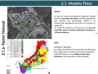 2.1- Modelo Físico

2.1.a- Factor Natural

Relieve

Predios
estratégicos

La zona en la que se emplaza la ciudad de Posadas
presenta marcados desniveles, accidente geográfico
que provoca una permanente erosión y la
consecuente degradación del suelo en las zonas sin
vegetación.
La ciudad de Posadas se encuentra en un área de
transición entre la meseta subtropical misionera y
la llanura platense.

Suelo

ULTISOLES Y OXISOLES
Los suelos característicos de la provincia de Misiones y
de su región Sur, en la que se encuentra localizada la
ciudad de Posadas, son los típicos suelos rojos
misioneros, con materiales arcillosos lavados.

 