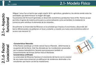 N

2.1.d- Factor
Locacional

2.1-c- Aspecto
funcional

Esc 1:15000

2.1- Modelo Físico

•Miguel Lanus fue un barrio que surgió a partir de la agricultura, ganaderia y las olerías siendo estas las
actividades que determinaron la imagen del lugar.
•La presencia del ferrocarril generaba un desarrollo económico y productivo hacia el Rio Parana ya que
permitia el egreso de materia prima para su comercialización como asi tambien la instalación te
comercios para satisfacer la demanda de los visitantes.
Actualmente la Universidad de Misiones es la actividad que impulsa el crecimiento y desarrollo del
barrio diferenciando a la poblacion en local y visitante y creando una nueva area económica sobre el
acceso ruta nacional 12.

•Características Naturales
El Rio Parana constituye un limite natural hacia el Noreste , determiando la
ocupacion del territorio. Este fue afectado por las inundaciones provocadas
por la represa hidroeléctrica Yacyreta que provocaron también el
ensanchamiento del Arroyo Zaiman hacia el Noroeste.
Características artificiales
La universidad de Misiones favorece el crecimiento del barrio con la creacion
de una nueva zona comercial y la edificacion de residencias destinadas a los
estudiantes que hacen uso de las instalaciones.

2013

 