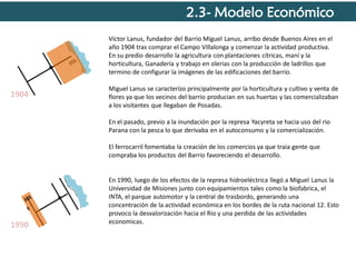 2.3- Modelo Económico
Victor Lanus, fundador del Barrio Miguel Lanus, arribo desde Buenos Aires en el
año 1904 tras comprar el Campo Villalonga y comenzar la actividad productiva.
En su predio desarrollo la agricultura con plantaciones cítricas, maní y la
horticultura, Ganadería y trabajo en olerias con la producción de ladrillos que
termino de configurar la imágenes de las edificaciones del barrio.

1904

Miguel Lanus se caracterízo principalmente por la horticultura y cultivo y venta de
flores ya que los vecinos del barrio producian en sus huertas y las comercializaban
a los visitantes que llegaban de Posadas.

En el pasado, previo a la inundación por la represa Yacyreta se hacia uso del rio
Parana con la pesca lo que derivaba en el autoconsumo y la comercialización.
El ferrocarril fomentaba la creación de los comercios ya que traia gente que
compraba los productos del Barrio favoreciendo el desarrollo.

1990

En 1990, luego de los efectos de la represa hidroeléctrica llegó a Miguel Lanus la
Universidad de Misiones junto con equipamientos tales como la biofabrica, el
INTA, el parque automotor y la central de trasbordo, generando una
concentración de la actividad económica en los bordes de la ruta nacional 12. Esto
provoco la desvalorización hacia el Rio y una perdida de las actividades
economicas.

 