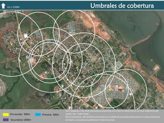 Umbrales de cobertura

Esc 1:15000

Pre-escolar 300m
Secundaria 1000m

Primaria 500m

Con respecto a los nivel educativos presentes en el barrio observamos la total cobertura del
sector con nivel inicial.
Por el contrario, del análisis concluimos en la falta de escuelas primarias en a zona próxima a
la rivera y escuela secundaria en el barrio social.

 
