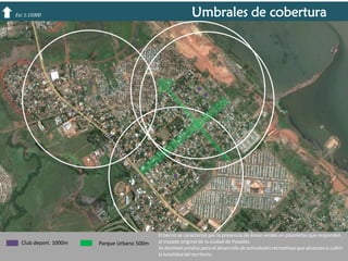 Umbrales de cobertura

Esc 1:15000

Club deport. 1000m

Parque Urbano 500m

El barrio se caracteriza por la presencia de áreas verdes en plazoletas que responden
al trazado original de la ciudad de Posadas.
Se destinan predios para el desarrollo de actividades recreativas que alcanzan a cubrir
la totalidad del territorio.

 