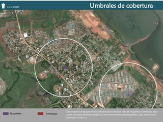 Umbrales de cobertura

Esc 1:15000

Hospitales

Farmacias

Con respecto al equipamiento sanitario observamos la falta de hospitales y farmacias para
cubrir los requerimientos del barrio. Solo encontramos dos hospitales y solo uno de ellos
próximo a la ruta 12.

 