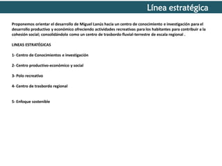Línea estratégica
Proponemos orientar el desarrollo de Miguel Lanús hacia un centro de conocimiento e investigación para el
desarrollo productivo y económico ofreciendo actividades recreativas para los habitantes para contribuir a la
cohesión social; consolidándolo como un centro de trasbordo fluvial-terrestre de escala regional .
LINEAS ESTRATÉGICAS
1- Centro de Conocimientos e investigación
2- Centro productivo-económico y social

3- Polo recreativo
4- Centro de trasbordo regional

5- Enfoque sostenible

 