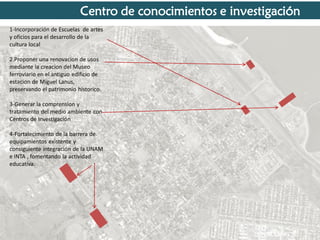 Centro de conocimientos e investigación
1-Incorporación de Escuelas de artes
y oficios para el desarrollo de la
cultura local
2.Proponer una renovacion de usos
mediante la creacion del Museo
ferroviario en el antiguo edificio de
estacion de Miguel Lanus,
preservando el patrimonio historico.

3-Generar la comprension y
tratamiento del medio ambiente con
Centros de Investigación
4-Fortalecimiento de la barrera de
equipamientos existente y
consiguiente integración de la UNAM
e INTA , fomentando la actividad
educativa.

 