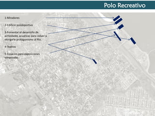 Polo Recreativo
1-Miradores
2-Edificio polideportivo
3-Fomentar el desarrollo de
actividades acuaticas para volver a
otorgarle protagonismo al Rio.
4-Teatros
5-Espacios para exposiciones
temporales

 