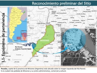 1.1- Ecosistema de pertenencia

Reconocimiento preliminar del Sitio

POSADAS

MISIONES
POSADAS

Rio Paraná
Embalse Yacyretá-Apipé.

Posadas, capital de la provincia de Misiones (Argentina) está ubicada sobre la margen izquierda del Río Paraná.
Es la ciudad más poblada de Misiones y su centro administrativo, comercial y cultural.

 