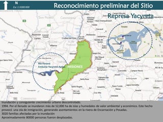 N
Esc 1:3 000 000

Reconocimiento preliminar del Sitio

Represa Yacyreta

Rio Paraná
Rio Paraná
Embalse Yacyretá-Apipé.
Embalse Yacyretá-Apipé.

MISIONES

Inundación y consiguiente crecimiento urbano descontrolado.
1994. Por el llenado se inundaron más de 52,000 ha de islas y humedales de valor ambiental y económico. Este hecho
provocó una ola de inmigración, generando asentamientos en la rivera de Encarnación y Posadas.
3020 familias afectadas por la inundación
Aproximadamente 80000 personas fueron desplazadas.

 