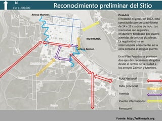 N

Reconocimiento preliminar del Sitio

Esc 1:100 000
Arroyo Martires.

RIO PARANÁ.

Arroyo Zaiman.

Posadas
El trazado original, de 1872, está
constituido por un cuadrilátero
de 14 x 13 cuadras de lado. Las
manzanas son regulares,
en damero bordeado por cuatro
avenidas de anchas plazoletas.
La regularidad se ve
interrumpida únicamente en la
zona cercana al antiguo puerto.
En el Plan Posadas se plantean
dos ejes de crecimiento dirigidos
desde el centro de la ciudad a
los arroyos Zaiman y Martires.

Ruta Nacional
Ruta provincial
Avenida

Puente internacional
Ferrocarril
Fuente: http://wikimapia.org

 