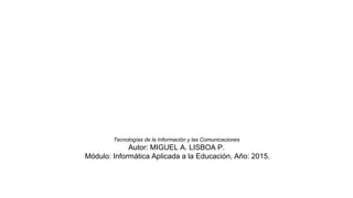 Tecnologías de la Información y las Comunicaciones
Autor: MIGUEL A. LISBOA P.
Módulo: Informática Aplicada a la Educación, Año: 2015.
 