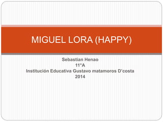 MIGUEL LORA (HAPPY) 
Sebastian Henao 
11°A 
Institución Educativa Gustavo matamoros D’costa 
2014 
 