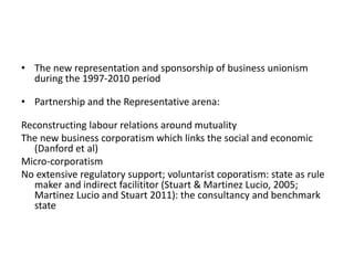 • The new representation and sponsorship of business unionism
during the 1997-2010 period
• Partnership and the Representative arena:
Reconstructing labour relations around mutuality
The new business corporatism which links the social and economic
(Danford et al)
Micro-corporatism
No extensive regulatory support; voluntarist coporatism: state as rule
maker and indirect facilititor (Stuart & Martinez Lucio, 2005;
Martinez Lucio and Stuart 2011): the consultancy and benchmark
state
 