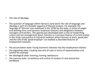 • The role of ideology:
• The question of language within Hyman’s early work: the role of language and
ideology is part of a broader tapestry of Marxist analysis. For example, the
language of ‘fairness’ was mobilized in the 1970s by the state, in terms of wages
and working time, and assumes reciprocal relations and obligations between
managers and workers. The agenda was developed with a view of moderating
unions and not management alone. Fairness is a common feature of current trends
in the study and practice of industrial relations where fairness at work, ‘good jobs’
and the role of the ‘good employer’ are exalted as desirable features of
employment relations.
• the accumulation state: fusing economic interests into the employment relation
• the regulating state: creating new sets of rules in terms of representation and
conflict for example
• the ideological state: learning, training, behaviours
• the coercive state: surveillance and control of conduct in and around the
workplace
 