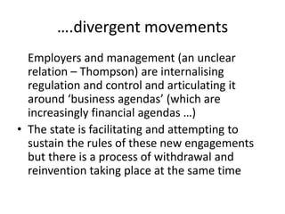 ….divergent movements
Employers and management (an unclear
relation – Thompson) are internalising
regulation and control and articulating it
around ‘business agendas’ (which are
increasingly financial agendas …)
• The state is facilitating and attempting to
sustain the rules of these new engagements
but there is a process of withdrawal and
reinvention taking place at the same time
 