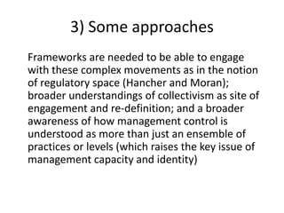 3) Some approaches
Frameworks are needed to be able to engage
with these complex movements as in the notion
of regulatory space (Hancher and Moran);
broader understandings of collectivism as site of
engagement and re-definition; and a broader
awareness of how management control is
understood as more than just an ensemble of
practices or levels (which raises the key issue of
management capacity and identity)
 