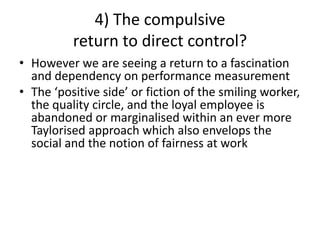 4) The compulsive
return to direct control?
• However we are seeing a return to a fascination
and dependency on performance measurement
• The ‘positive side’ or fiction of the smiling worker,
the quality circle, and the loyal employee is
abandoned or marginalised within an ever more
Taylorised approach which also envelops the
social and the notion of fairness at work
 