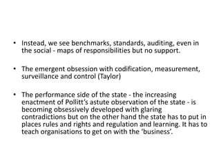 • Instead, we see benchmarks, standards, auditing, even in
the social - maps of responsibilities but no support.
• The emergent obsession with codification, measurement,
surveillance and control (Taylor)
• The performance side of the state - the increasing
enactment of Pollitt’s astute observation of the state - is
becoming obsessively developed with glaring
contradictions but on the other hand the state has to put in
places rules and rights and regulation and learning. It has to
teach organisations to get on with the ‘business’.
 