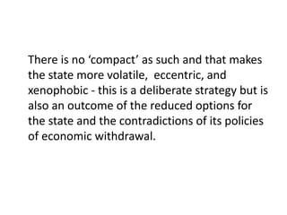 There is no ‘compact’ as such and that makes
the state more volatile, eccentric, and
xenophobic - this is a deliberate strategy but is
also an outcome of the reduced options for
the state and the contradictions of its policies
of economic withdrawal.
 