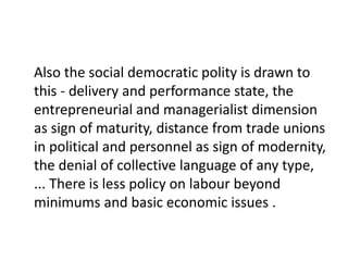 Also the social democratic polity is drawn to
this - delivery and performance state, the
entrepreneurial and managerialist dimension
as sign of maturity, distance from trade unions
in political and personnel as sign of modernity,
the denial of collective language of any type,
... There is less policy on labour beyond
minimums and basic economic issues .
 