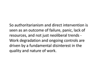 So authoritarianism and direct intervention is
seen as an outcome of failure, panic, lack of
resources, and not just neoliberal trends -
Work degradation and ongoing controls are
driven by a fundamental disinterest in the
quality and nature of work.
 