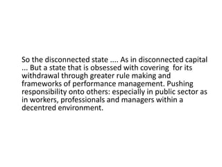 So the disconnected state .... As in disconnected capital
... But a state that is obsessed with covering for its
withdrawal through greater rule making and
frameworks of performance management. Pushing
responsibility onto others: especially in public sector as
in workers, professionals and managers within a
decentred environment.
 