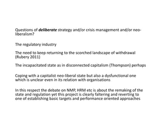 Questions of deliberate strategy and/or crisis management and/or neo-
liberalism?
The regulatory industry
The need to keep returning to the scorched landscape of withdrawal
(Rubery 2011)
The incapacitated state as in disconnected capitalism (Thompson) perhaps
Coping with a capitalist neo-liberal state but also a dysfunctional one
which is unclear even in its relation with organisations
In this respect the debate on NMP, HRM etc is about the remaking of the
state and regulation yet this project is clearly faltering and reverting to
one of establishing basic targets and performance oriented approaches
 