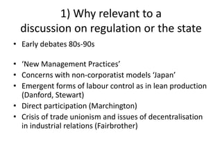 1) Why relevant to a
discussion on regulation or the state
• Early debates 80s-90s
• ‘New Management Practices’
• Concerns with non-corporatist models ‘Japan’
• Emergent forms of labour control as in lean production
(Danford, Stewart)
• Direct participation (Marchington)
• Crisis of trade unionism and issues of decentralisation
in industrial relations (Fairbrother)
 