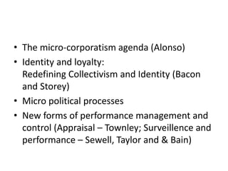 • The micro-corporatism agenda (Alonso)
• Identity and loyalty:
Redefining Collectivism and Identity (Bacon
and Storey)
• Micro political processes
• New forms of performance management and
control (Appraisal – Townley; Surveillence and
performance – Sewell, Taylor and & Bain)
 