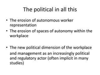 The political in all this
• The erosion of autonomous worker
representation
• The erosion of spaces of autonomy within the
workplace
• The new political dimension of the workplace
and management as an increasingly political
and regulatory actor (often implicit in many
studies)
 