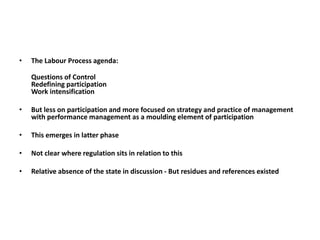 • The Labour Process agenda:
Questions of Control
Redefining participation
Work intensification
• But less on participation and more focused on strategy and practice of management
with performance management as a moulding element of participation
• This emerges in latter phase
• Not clear where regulation sits in relation to this
• Relative absence of the state in discussion - But residues and references existed
 