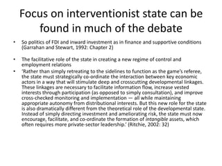 Focus on interventionist state can be
found in much of the debate
• So politics of FDI and inward investment as in finance and supportive conditions
(Garrahan and Stewart, 1992: Chapter 2)
• The facilitative role of the state in creating a new regime of control and
employment relations
• ‘Rather than simply retreating to the sidelines to function as the game’s referee,
the state must strategically co-ordinate the interaction between key economic
actors in a way that will stimulate deep and crosscutting developmental linkages.
These linkages are necessary to facilitate information flow, increase vested
interests through participation (as opposed to simply consultation), and improve
cross-checked monitoring and implementation — all while maintaining
appropriate autonomy from distributional interests. But this new role for the state
is also dramatically different from the theoretical role of the developmental state.
Instead of simply directing investment and ameliorating risk, the state must now
encourage, facilitate, and co-ordinate the formation of intangible assets, which
often requires more private-sector leadership.’ (Ritchie, 2002: 32)
 