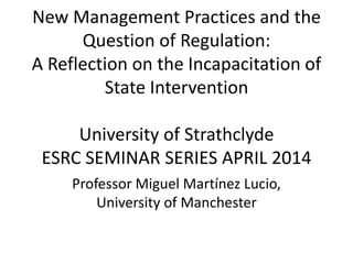 New Management Practices and the
Question of Regulation:
A Reflection on the Incapacitation of
State Intervention
University of Strathclyde
ESRC SEMINAR SERIES APRIL 2014
Professor Miguel Martínez Lucio,
University of Manchester
 