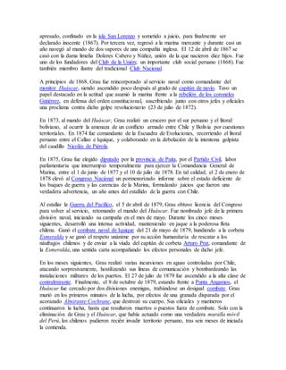 apresado, confinado en la isla San Lorenzo y sometido a juicio, para finalmente ser
declarado inocente (1867). Por tercera vez, regresó a la marina mercante y durante casi un
año navegó al mando de dos vapores de una compañía inglesa. El 12 de abril de 1867 se
casó con la dama limeña Dolores Cabero y Núñez, unión de la que nacieron diez hijos. Fue
uno de los fundadores del Club de la Unión; un importante club social peruano (1868). Fue
también miembro ilustre del tradicional Club Nacional.
A principios de 1868, Grau fue reincorporado al servicio naval como comandante del
monitor Huáscar, siendo ascendido poco después al grado de capitán de navío. Tuvo un
papel destacado en la actitud que asumió la marina frente a la rebelión de los coroneles
Gutiérrez, en defensa del orden constitucional, suscribiendo junto con otros jefes y oficiales
una proclama contra dicho golpe revolucionario (23 de julio de 1872).
En 1873, al mando del Huáscar, Grau realizó un crucero por el sur peruano y el litoral
boliviano, al ocurrir la amenaza de un conflicto armado entre Chile y Bolivia por cuestiones
territoriales. En 1874 fue comandante de la Escuadra de Evoluciones, recorriendo el litoral
peruano entre el Callao e Iquique, y colaborando en la debelación de la intentona golpista
del caudillo Nicolás de Piérola.
En 1875, Grau fue elegido diputado por la provincia de Paita, por el Partido Civil, labor
parlamentaria que interrumpió temporalmente para ejercer la Comandancia General de
Marina, entre el 1 de junio de 1877 y el 10 de julio de 1878. En tal calidad, el 2 de enero de
1878 elevó al Congreso Nacional un pormenorizado informe sobre el estado deficiente de
los buques de guerra y las carencias de la Marina, formulando juicios que fueron una
verdadera advertencia, un año antes del estallido de la guerra con Chile.
Al estallar la Guerra del Pacífico, el 5 de abril de 1879, Grau obtuvo licencia del Congreso
para volver al servicio, retomando el mando del Huáscar. Fue nombrado jefe de la primera
división naval, iniciando su campaña en el mes de mayo. Durante los cinco meses
siguientes, desarrolló una intensa actividad, manteniendo en jaque a la poderosa flota
chilena. Ganó el combate naval de Iquique del 21 de mayo de 1879, hundiendo a la corbeta
Esmeralda y se ganó el respeto unánime por su acción humanitaria de rescatar a los
náufragos chilenos y de enviar a la viuda del capitán de corbeta Arturo Prat, comandante de
la Esmeralda, una sentida carta acompañando los efectos personales de dicho jefe.
En los meses siguientes, Grau realizó varias incursiones en aguas controladas por Chile,
atacando sorpresivamente, hostilizando sus líneas de comunicación y bombardeando las
instalaciones militares de los puertos. El 27 de julio de 1879 fue ascendido a la alta clase de
contralmirante. Finalmente, el 8 de octubre de 1879, estando frente a Punta Angamos, el
Huáscar fue cercado por dos divisiones enemigas, trabándose un desigual combate. Grau
murió en los primeros minutos de la lucha, por efectos de una granada disparada por el
acorazado Almirante Cochrane, que destrozó su cuerpo. Sus oficiales y marineros
continuaron la lucha, hasta que resultaron muertos o puestos fuera de combate. Solo con la
eliminación de Grau y el Huáscar, que había actuado como una verdadera muralla móvil
del Perú, los chilenos pudieron recién invadir territorio peruano, tras seis meses de iniciada
la contienda.
 