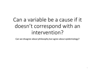 Can a variable be a cause if it
doesn’t correspond with an
intervention?
Can we disagree about philosophy but agree about epidemiology?
1
 