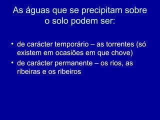 As águas que se precipitam sobre
o solo podem ser:
• de carácter temporário – as torrentes (só
existem em ocasiões em que chove)
• de carácter permanente – os rios, as
ribeiras e os ribeiros
 