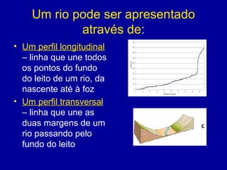 Um rio pode ser apresentado
através de:
• Um perfil longitudinal
– linha que une todos
os pontos do fundo
do leito de um rio, da
nascente até à foz
• Um perfil transversal
– linha que une as
duas margens de um
rio passando pelo
fundo do leito
 