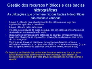 Gestão dos recursos hídricos e das bacias
hidrográficas
As utilizações que o homem faz das bacias hidrográficas
são muitas e variadas:
• A água é utilizada para abastecimento das cidades e na rega das
explorações agrícolas e pecuárias
• A água utilizada pelas indústrias
• Procede-se a desvios de curso de água, por ser escassa em certas áreas
ou devido ao aumento da rede viária
• Implantam-se barragens para obtenção de energia, armazenamento de
água para abastecer as populações, prevenção de cheias ou para tornar
um rio navegável
• Retêm-se as águas na barragem, formando-se albufeiras, onde as
actividades de recreio e os desportos náuticos começam a aparecer (o que
leva ao aparecimento de estâncias de turismo, hotéis, restaurantes)
Os impactos ambientais das actividades humanas sobre os rios e as suas
bacias hidrográficas são objecto de vários estudos, pois alteram os
ecossistemas e podem provocar graves consequências na vida animal e
vegetal
 