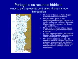 Portugal e os recursos hídricos
o nosso país apresenta contrastes nítidos na rede
hidrográfica
• Há maior nº de rios no Norte do país
(há mais ocorrência de chuva)
• De uma forma geral, os rios
portugueses orientam-se de este para
oeste, conforme a inclinação do relevo
• Muitos rios são internacionais (Douro,
Tejo, Guadiana, …)
• No sul nota-se mais a falta de água e
a desertificação (verões mais quentes
e longos)
• A maior parte das bacias hidrográficas
já estão artificializadas, principalmente
com a construção das barragens
• Nos arquipélagos dos Açores e da
Madeira os cursos de água são pouco
extensos e designam-se por ribeiras.
Como o relevo é bastante inclinado, as
ribeiras escavam vales profundos e
encaixados.
 