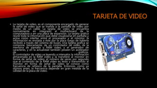 TARJETA DE VIDEO
• La tarjeta de video, es el componente encargado de generar
la señal de video que se manda a la pantalla de video por
medio de un cable. La tarjeta de video se encuentra
normalmente en integrado al motherboard de la
computadora o en una placa de expansión. La tarjeta gráfica
reúne toda la información que debe visualizarse en pantalla y
actúa como interfaz entre el procesador y el monitor; la
información es enviada a éste por la placa luego de haberla
recibido a través del sistema de buses. Una tarjeta gráfica se
compone, básicamente, de un controlador de video, de la
memoria de pantalla o RAM video, y el generador de
caracteres, y en la actualidad también poseen un acelerador
de gráficos.
El controlador de video va leyendo a intervalos la información
almacenada en la RAM video y la transfiere al monitor en
forma de señal de video; el número de veces por segundo
que el contenido de la RAM video es leído y transmitido al
monitor en forma de señal de video se conoce como
frecuencia de refresco de la pantalla. Entonces, como ya
dijimos antes, la frecuencia depende en gran medida de la
calidad de la placa de video.
 